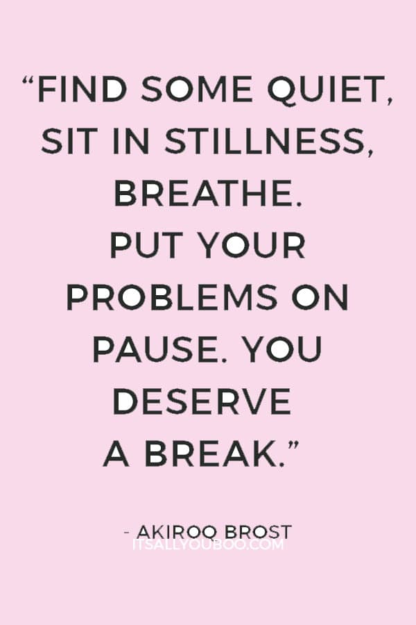 “Find some quiet, sit in stillness, breathe. Put your problems on pause. You deserve a break.” ― Akiroq Brost