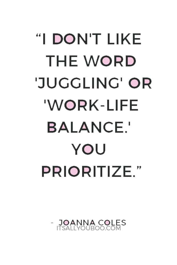 “I don't like the word 'juggling' or 'work-life balance.' You prioritize.” — Joanna Coles