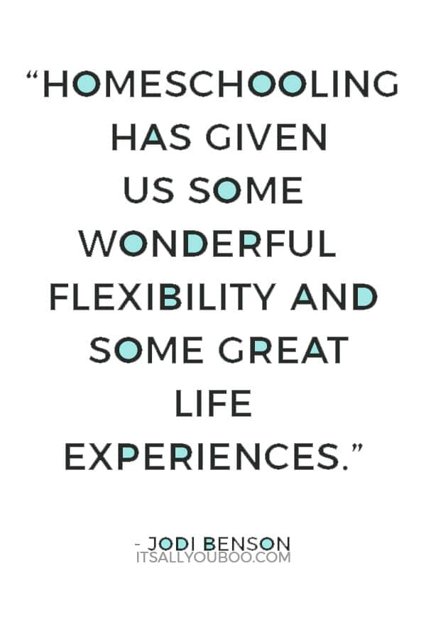 “Homeschooling has given us some wonderful flexibility and some great life experiences, especially with our son.” — Jodi Benson