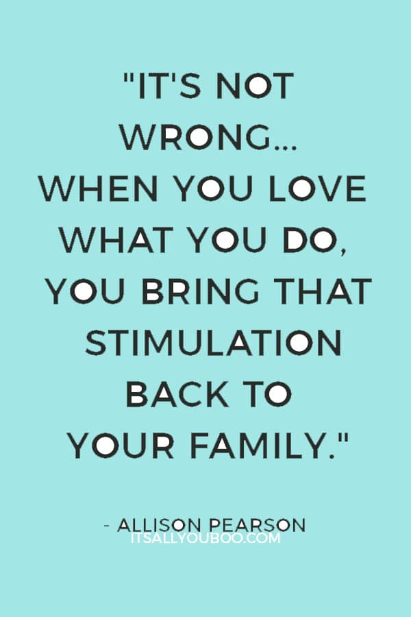 "It's not wrong to be passionate about your career. When you love what you do, you bring that stimulation back to your family." — Allison Pearson