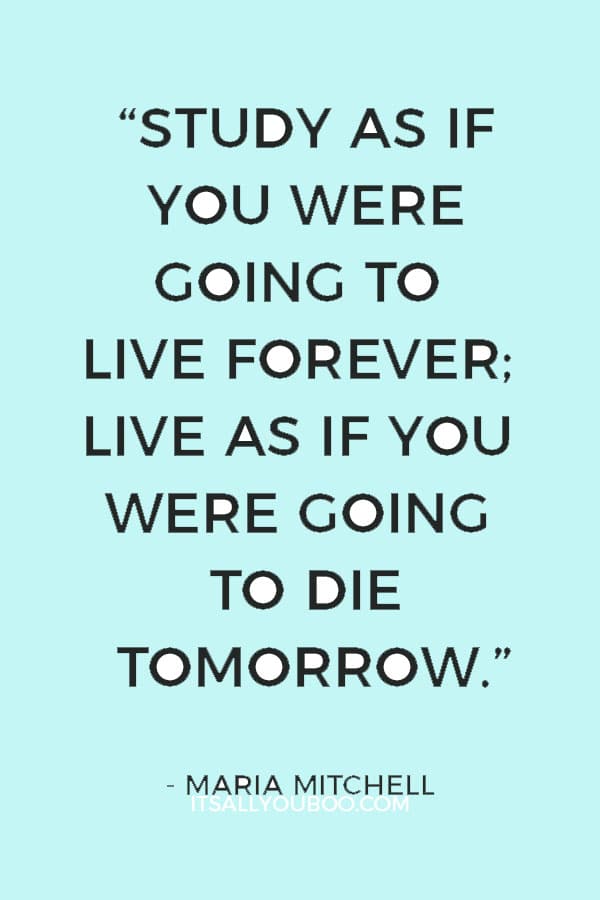 “Study as if you were going to live forever; live as if you were going to die tomorrow.” ― Maria Mitchell