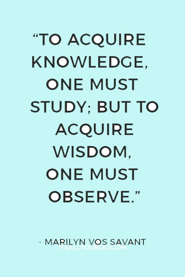 “To acquire knowledge, one must study; but to acquire wisdom, one must observe.” ― Marilyn vos Savant