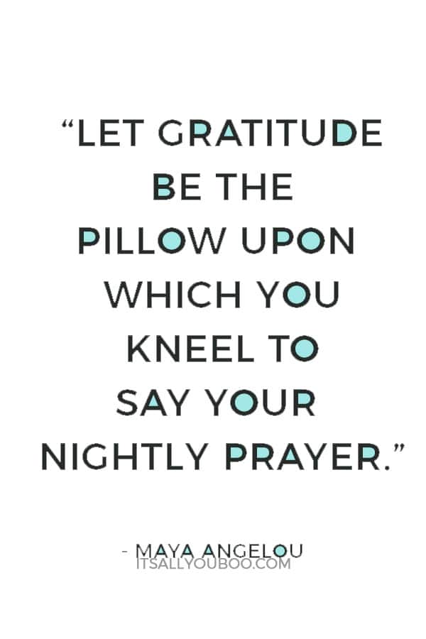 “Let gratitude be the pillow upon which you kneel to say your nightly prayer. And let faith be the bridge you build to overcome evil and welcome good.” ― Maya Angelou