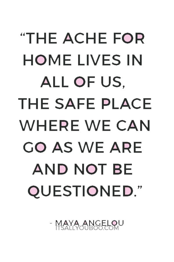 “The ache for home lives in all of us, the safe place where we can go as we are and not be questioned.” — Maya Angelou