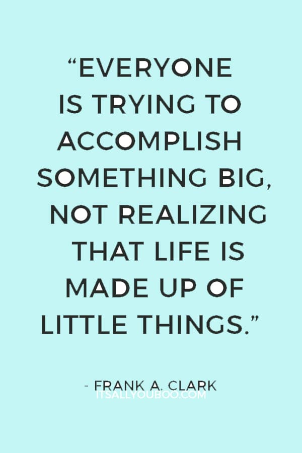 “Everyone is trying to accomplish something big, not realizing that life is made up of little things.” ― Frank A. Clark