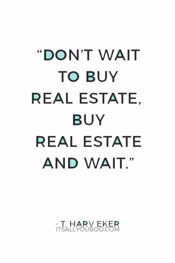 “Don’t wait to buy real estate, buy real estate and wait.” ― T. Harv Eker