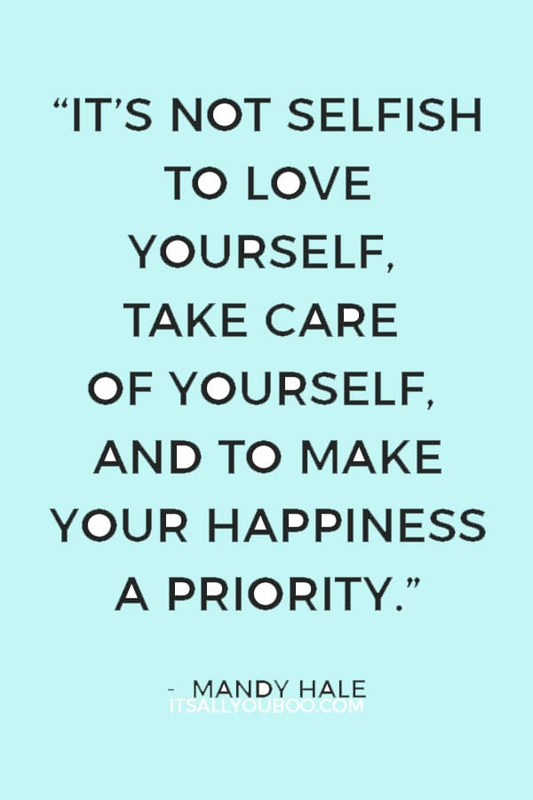 “It’s not selfish to love yourself, take care of yourself, and to make your happiness a priority. It’s necessary.” – Mandy Hale