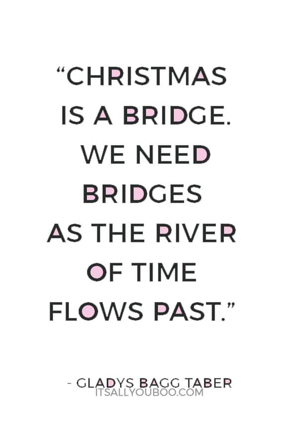 “Christmas is a bridge. We need bridges as the river of time flows past. Today's Christmas should mean creating happy hours for tomorrow and reliving those of yesterday.” ― Gladys Bagg Taber