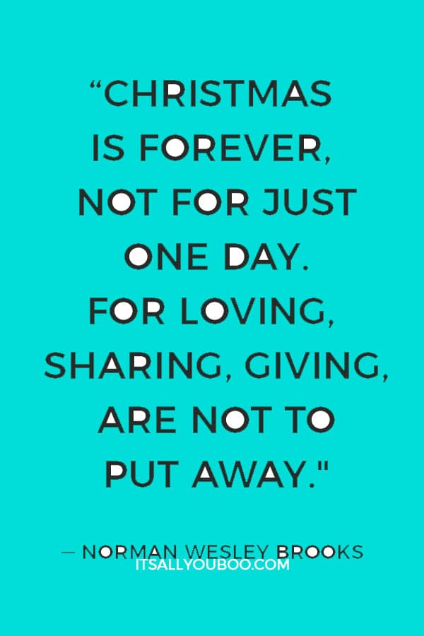 “Christmas is forever, not for just one day. For loving, sharing, giving, are not to put away." ― Norman Wesley Brooks