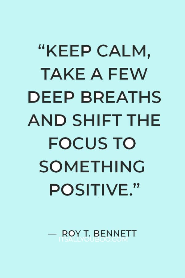 "keep calm, take a few deep breaths and shift the focus to something positive.” ― Roy T. Bennett