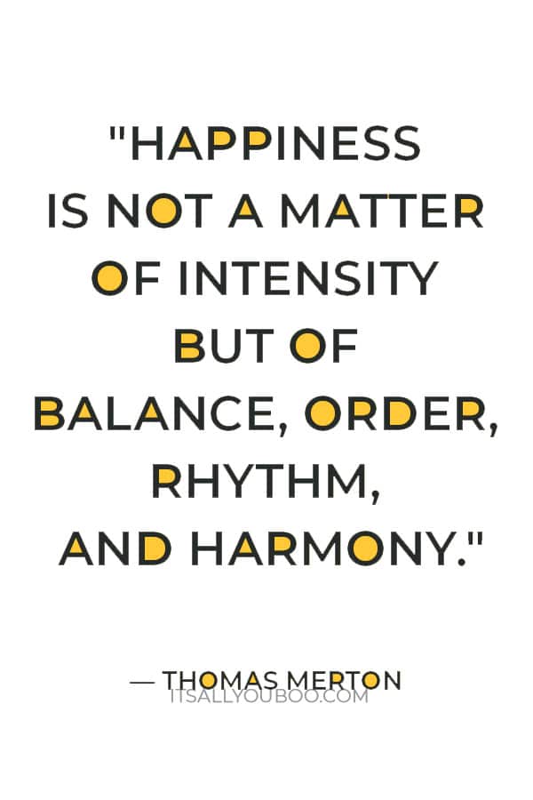 "Happiness is not a matter of intensity but of balance, order, rhythm, and harmony." ― Thomas Merton