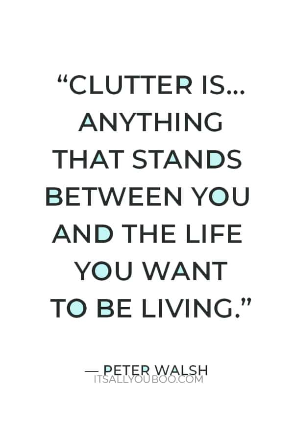 “Clutter is not just the stuff on your floor – it’s anything that stands between you and the life you want to be living.” — Peter Walsh