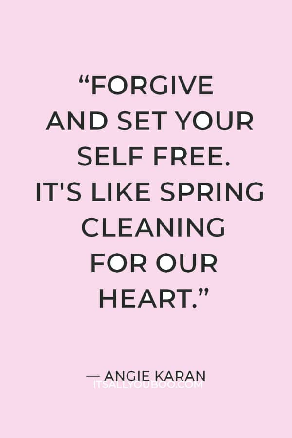 “Forgive and set your self free. When we forgive, we heal our own anger and hurt and are able to let love lead again. It's like spring cleaning for our heart.” — Angie Karan