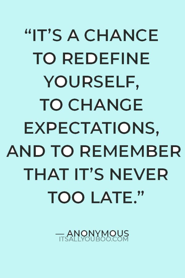 “It’s about taking stock of who you are, and how others see you. It’s a chance to redefine yourself, to change expectations, and to remember that it’s never too late” — Anonymous