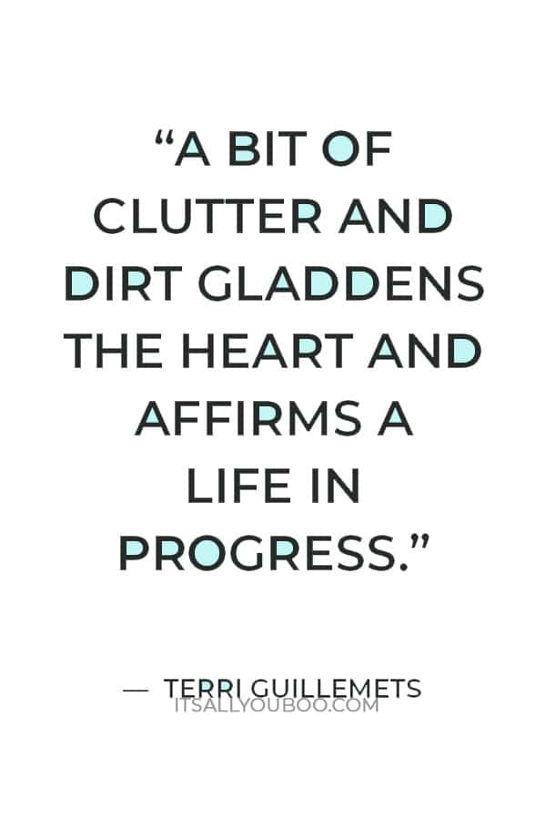 “Sometimes clean feels empty. A bit of clutter and dirt gladdens the heart and affirms a life in progress.” — Terri Guillemets 