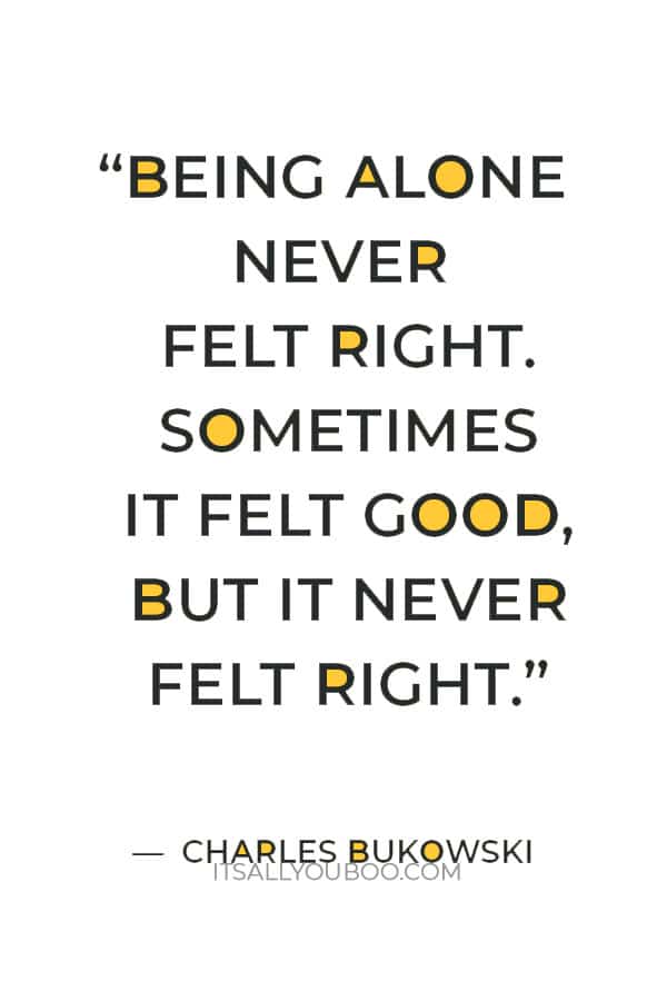 “Being alone never felt right. sometimes it felt good, but it never felt right.” ― Charles Bukowski