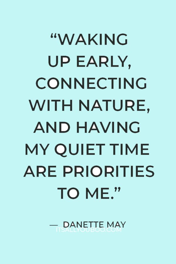 “Waking up early, connecting with nature, and having my quiet time are priorities to me, and they are non-negotiable.” — Danette May