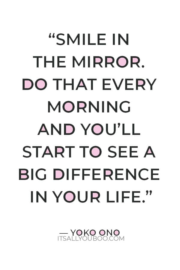 “Smile in the mirror. Do that every morning and you’ll start to see a big difference in your life.” — Yoko Ono