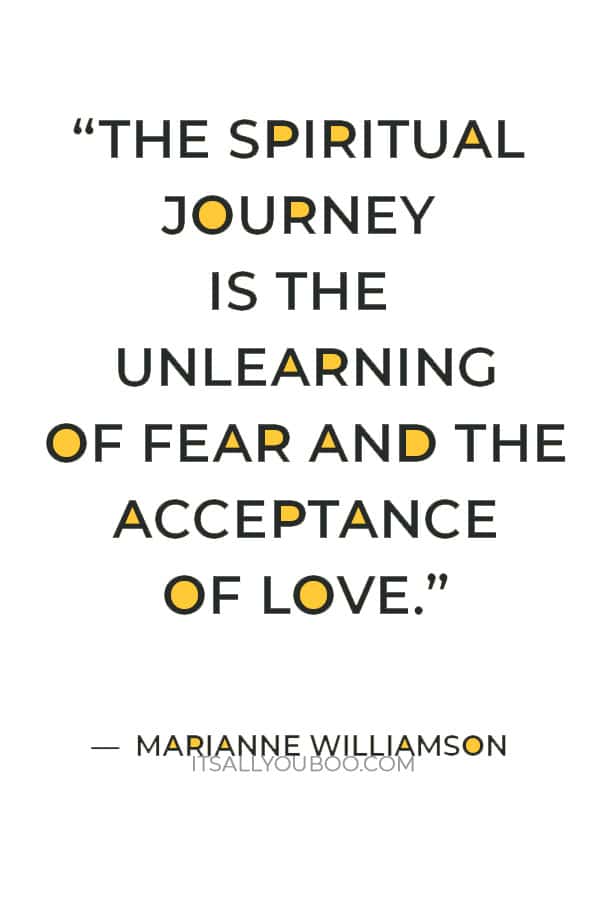 “The spiritual journey is the unlearning of fear and the acceptance of love.” ― Marianne Williamson