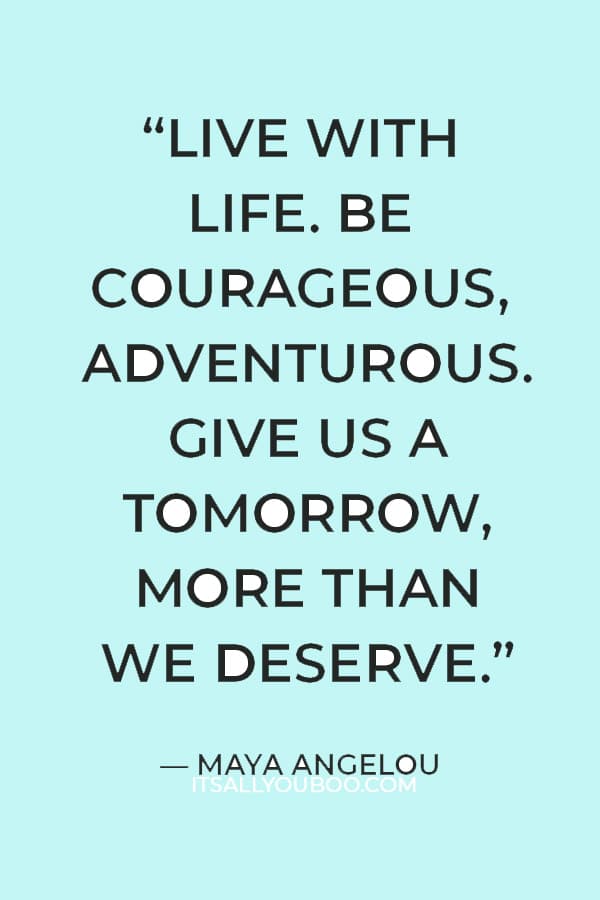 “Live with life. Be courageous, adventurous. Give us a tomorrow, more than we deserve.” — Maya Angelou​