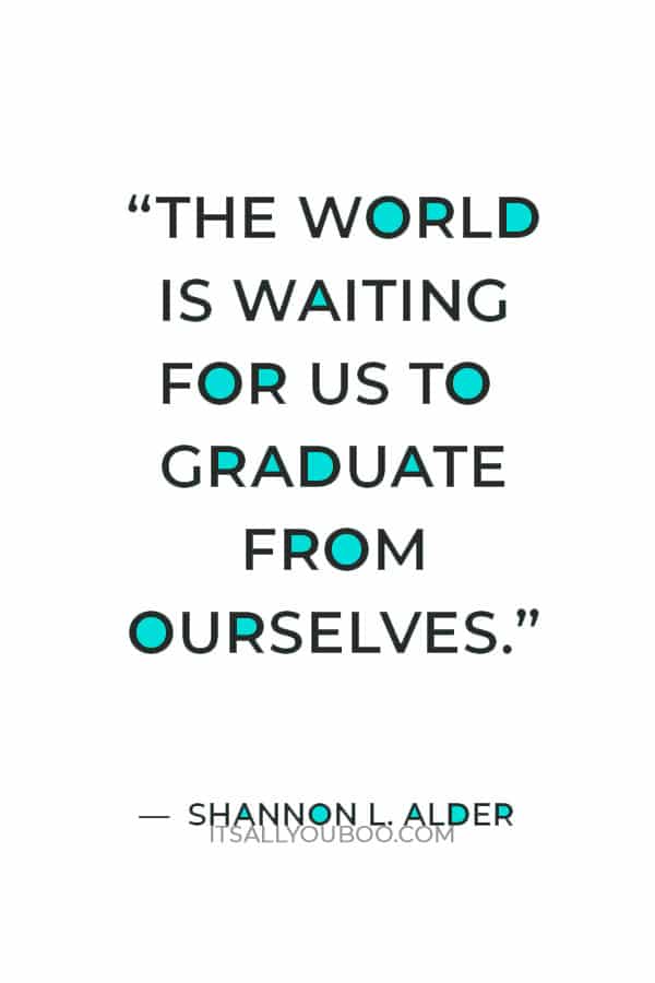 “The world is waiting for us to graduate from ourselves.” ― Shannon L. Alder