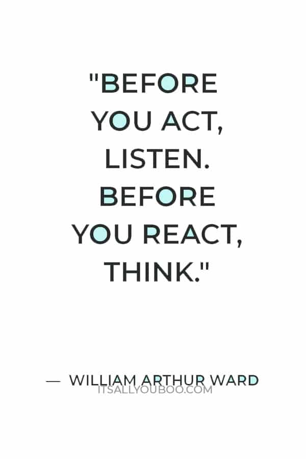 “Before you act, listen. Before you react, think. Before you spend, earn. Before you criticize, wait. Before you quit, try.” — William Arthur Ward