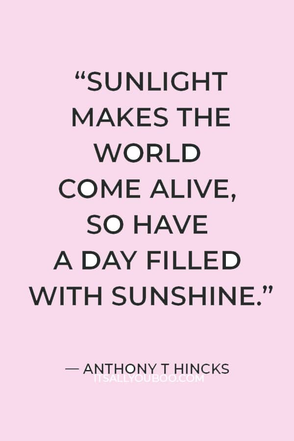 “Sunlight makes the world come alive, so have a day filled with sunshine.” ― Anthony T Hincks