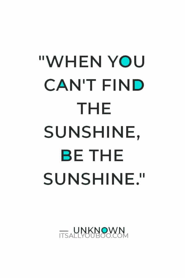 "When you can't find the sunshine, be the sunshine." ― Unknown