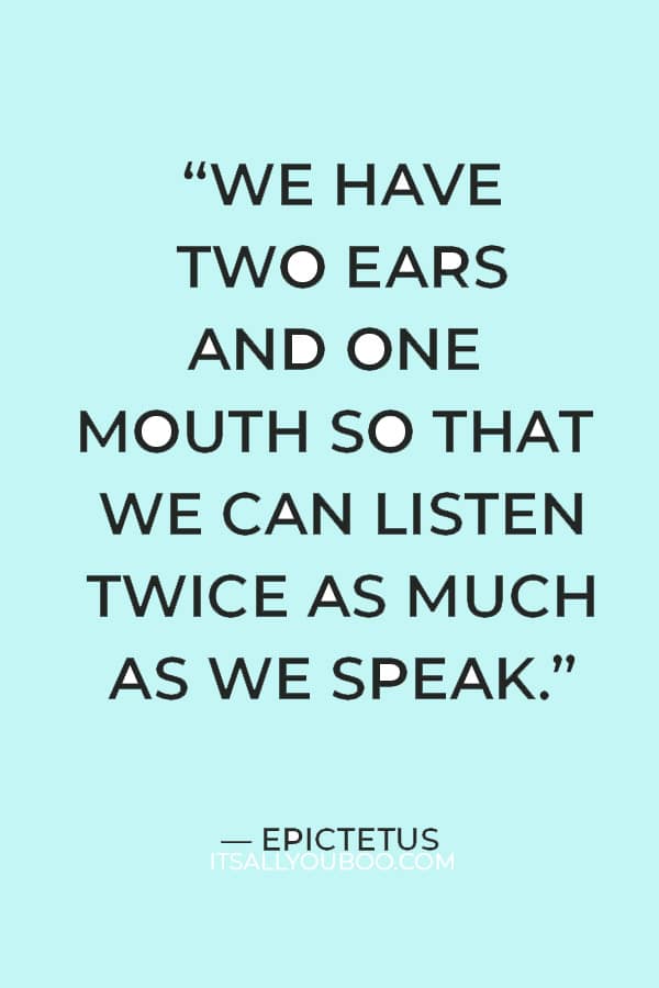 “We have two ears and one mouth so that we can listen twice as much as we speak.” ― Epictetus