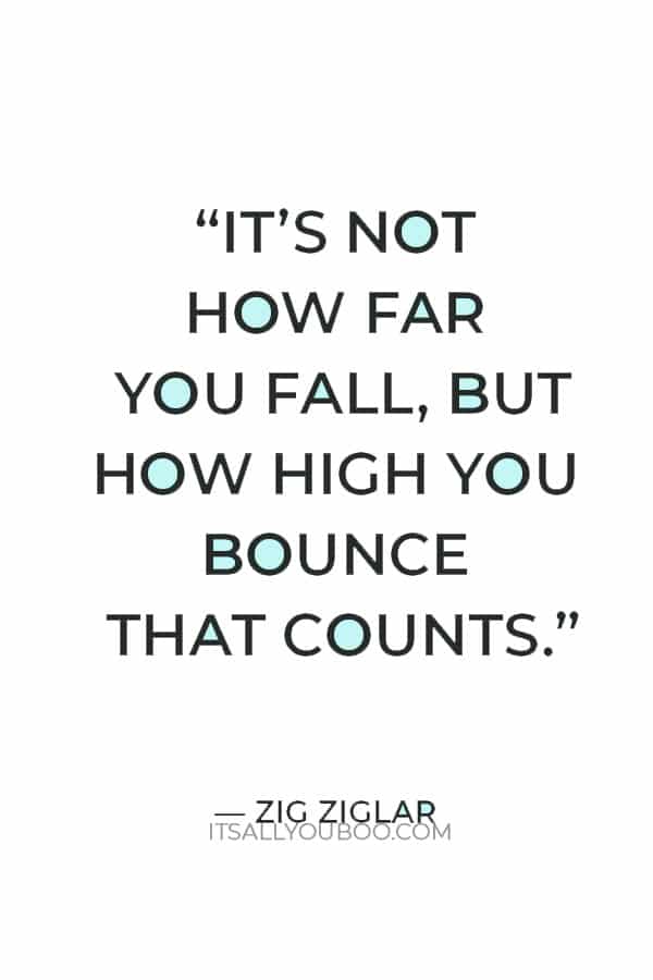 “It’s not how far you fall, but how high you bounce that counts.” ― Zig Ziglar