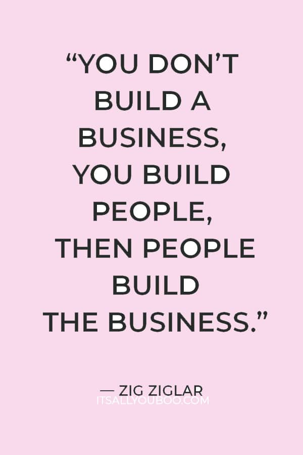 “You don’t build a business, you build people, then people build the business.” — Zig Ziglar