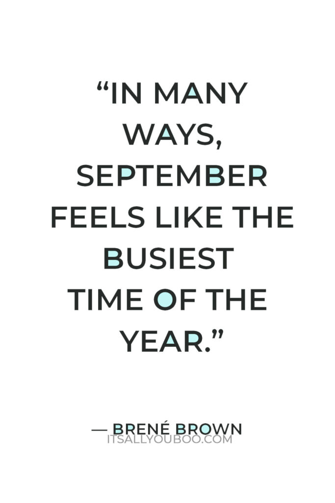 “In many ways, September feels like the busiest time of the year: The kids go back to school, work piles up after the summer's dog days, and Thanksgiving is suddenly upon us.” — Brene Brown