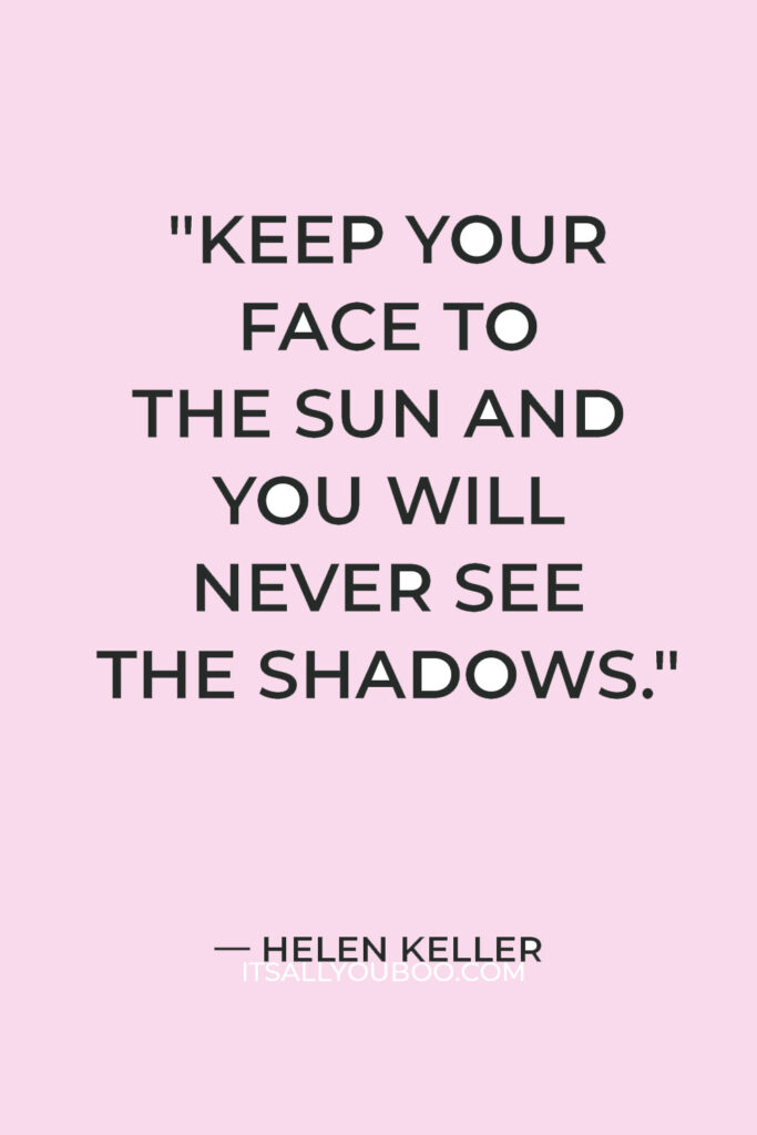 "Keep your face to the sun and you will never see the shadows." — Helen Keller