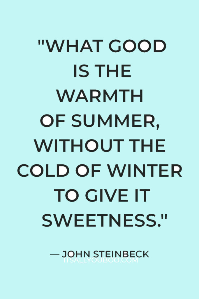 "What good is the warmth of summer, without the cold of winter to give it sweetness." — John Steinbeck