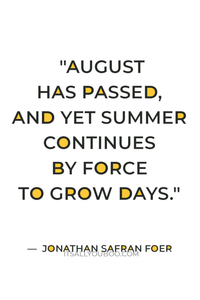 "August has passed, and yet summer continues by force to grow days. They sprout secretly between the chapters of the year, covertly included between its pages." ― Jonathan Safran Foer