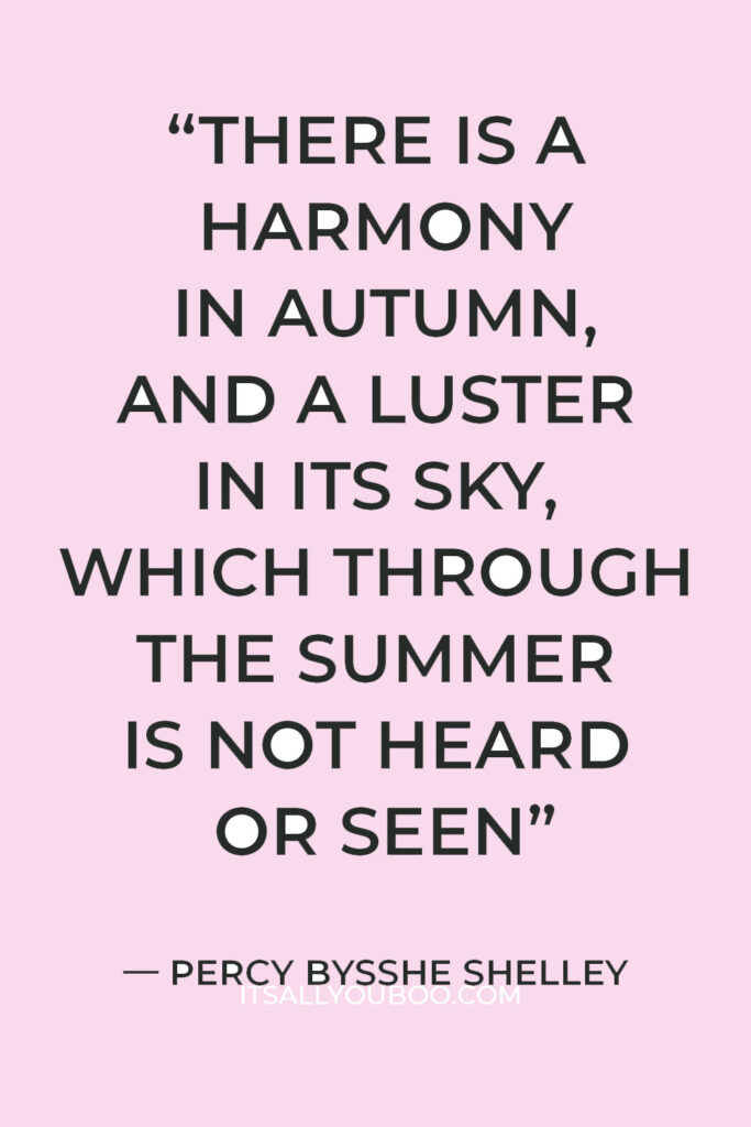 “There is a harmony in autumn, and a luster in its sky, which through the summer is not heard or seen, as if it could not be, as if it had not been!” — Percy Bysshe Shelley