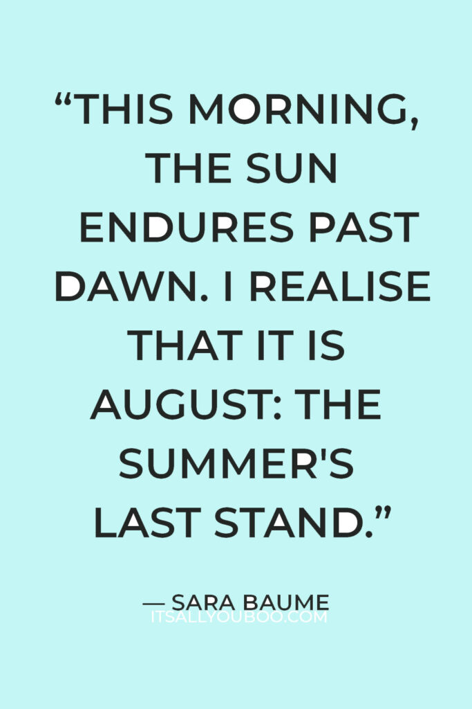 “This morning, the sun endures past dawn. I realise that it is August: the summer's last stand.” ― Sara Baume