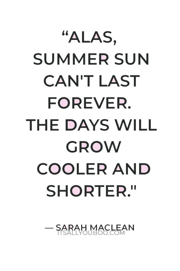 “Alas, summer sun can't last forever. The days will grow cooler and shorter, and our skin will once again pale.” — Sarah MacLean