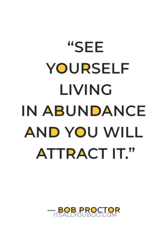 “See yourself living in abundance and you will attract it. It always works, it works every time with every person.” — Bob Proctor