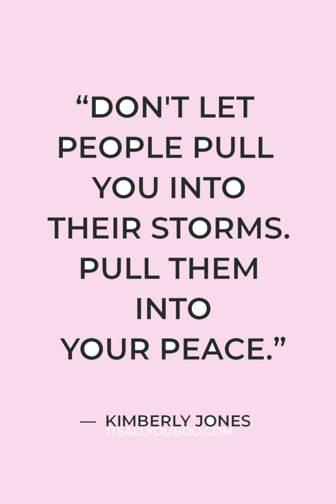 “Don't let people pull you into their storms. Pull them into your peace.” — Kimberly Jones