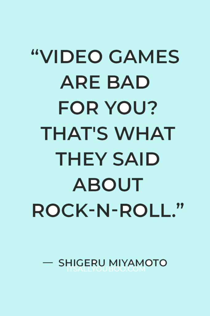 “Video games are bad for you? That's what they said about rock-n-roll.” — Shigeru Miyamoto