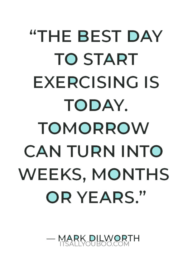 “The best day to start exercising is today. Tomorrow can turn into weeks, months or years.” – Mark Dilworth