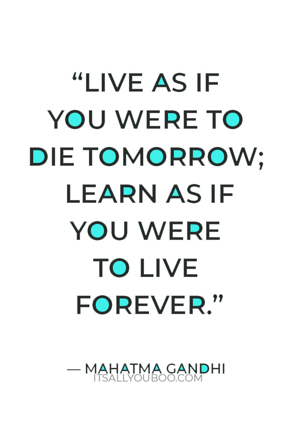 “Live as if you were to die tomorrow; learn as if you were to live forever.” – Mahatma Gandhi