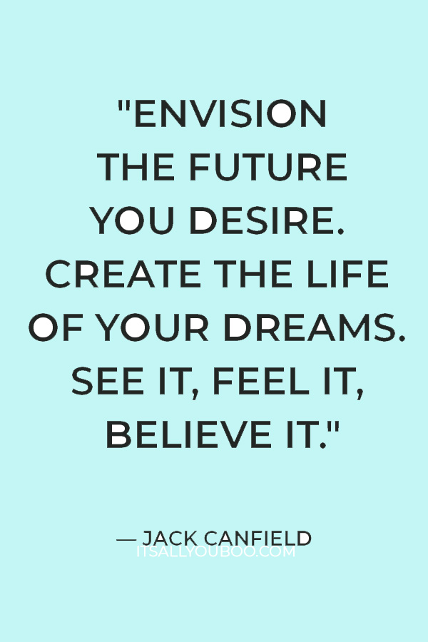 "Envision the future you desire. Create the life of your dreams. See it, feel it, believe it." – Jack Canfield