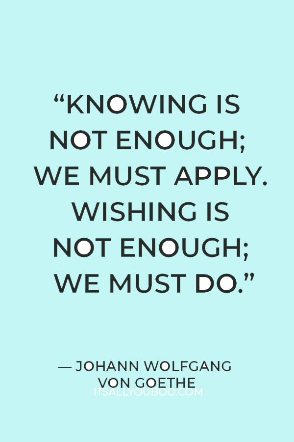 “Knowing is not enough; we must apply. Wishing is not enough; we must do.” – Johann Wolfgang Von Goethe