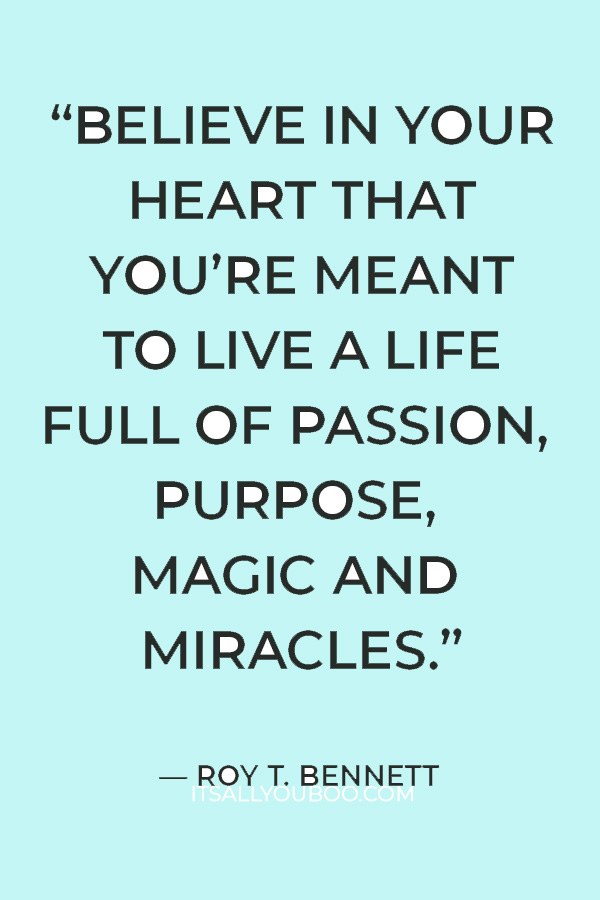 “Believe in your heart that you’re meant to live a life full of passion, purpose, magic and miracles.” – Roy T. Bennett