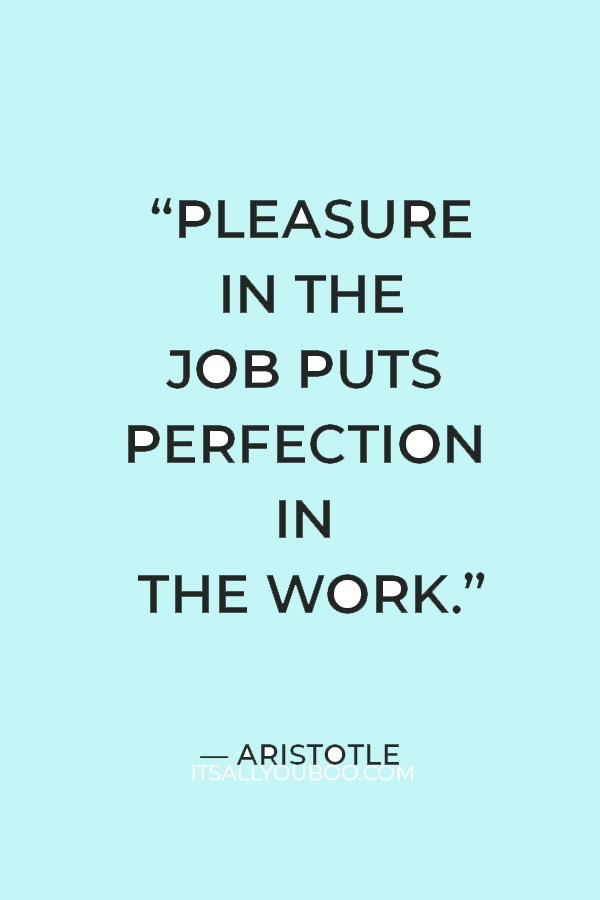 “Pleasure in the job puts perfection in the work.” — Aristotle