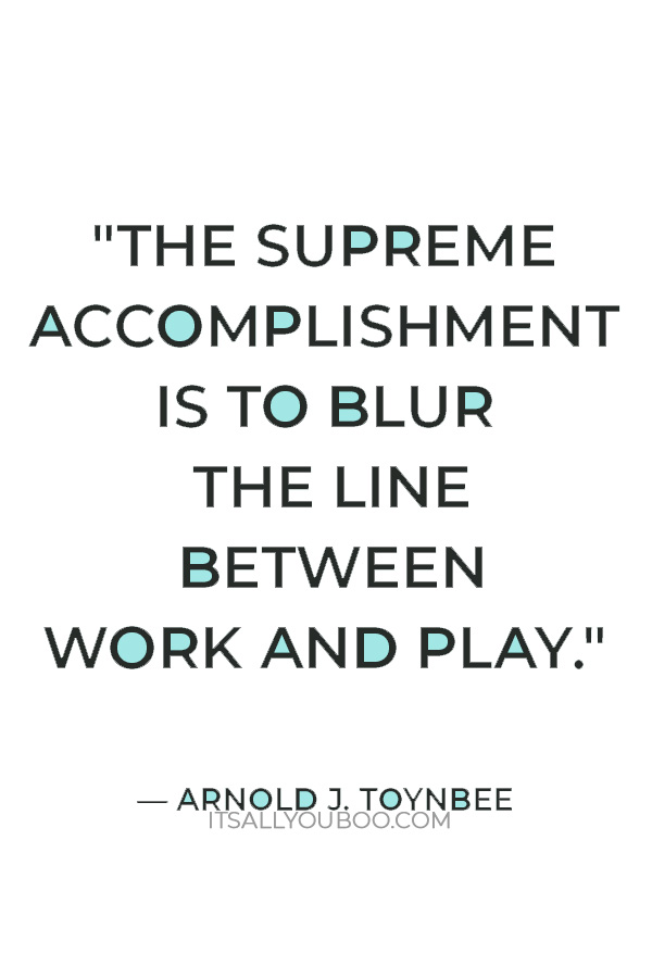 "The supreme accomplishment is to blur the line between work and play." — Arnold J. Toynbee