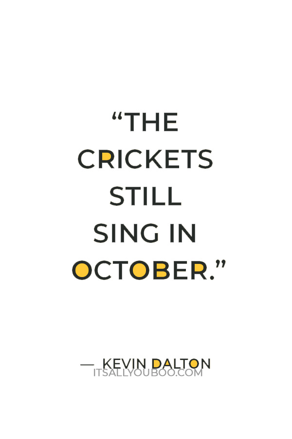 “The crickets still sing in October. And lilly, she's trying to bloom. Tho she's resting her head on the shoulder of death, she still shines by the light of the moon.”― Kevin Dalton