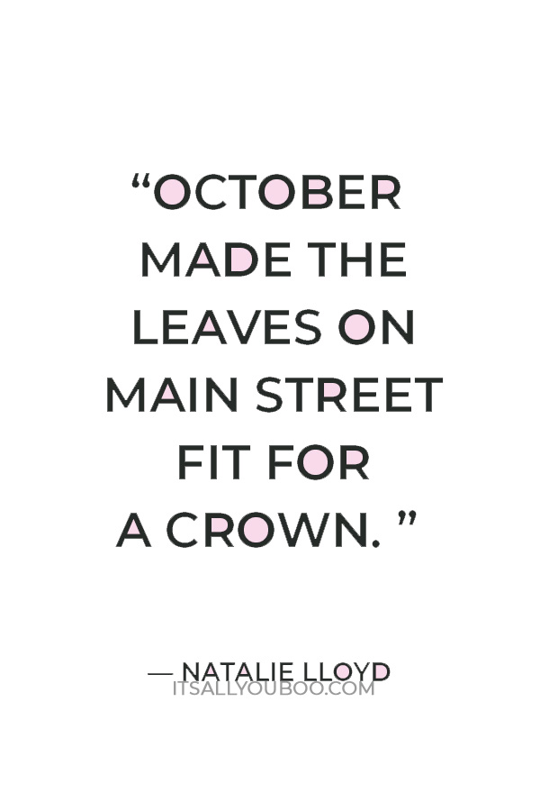 “October made the leaves on Main Street fit for a crown. They dripped from the trees in jewel-toned shades: yellow and orange and fiery red. The cool wind sent a confetti-cluster of leaves down around us.” ― Natalie Lloyd